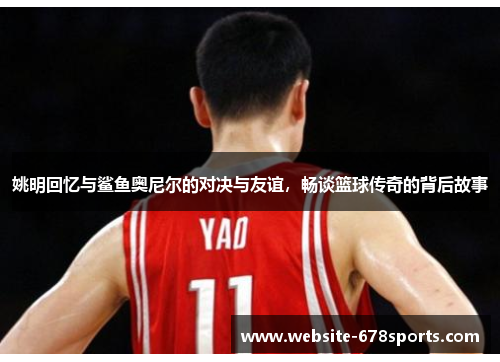 姚明回忆与鲨鱼奥尼尔的对决与友谊，畅谈篮球传奇的背后故事