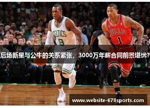 后场新星与公牛的关系紧张，3000万年薪合同前景堪忧？