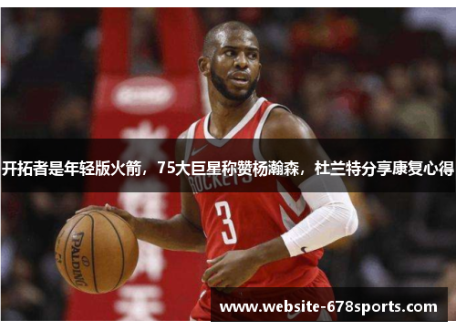 开拓者是年轻版火箭，75大巨星称赞杨瀚森，杜兰特分享康复心得