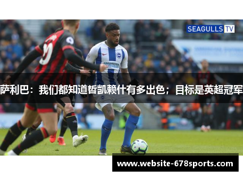 萨利巴：我们都知道哲凯赖什有多出色；目标是英超冠军